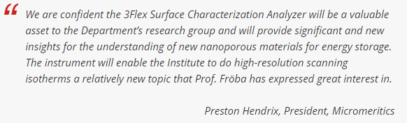 我们相信，3Flex表面表征分析仪将成为该部门研究小组的一项宝贵资产，并将为理解用于能量存储的新型纳米多孔材料提供重要的新见解。该仪器将使研究所能够做高分辨率扫描等温线，这是一个相对较新的课题，Fröba教授表达了极大的兴趣。- Preston Hendrix, Micromeritics总裁