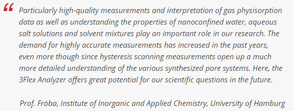 特别是高质量的测量和气体物理吸附数据的解释，以及理解纳米承压水、含水盐溶液和溶剂混合物的性质，在我们的研究中发挥着重要的作用。在这里，3Flex Analyzer为我们未来的科学问题提供了巨大的潜力。汉堡大学Fröba教授